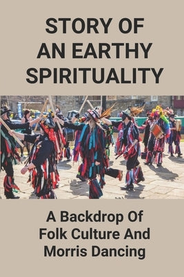 Story Of An Earthy Spirituality: A Backdrop Of Folk Culture And Morris Dancing: Origin Of Morris Dancing by Sarette, Wesley