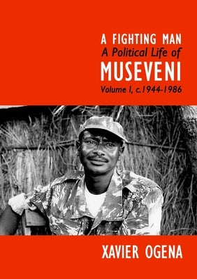 A Fighting Man: A Political Life of Museveni Volume I, c.1944-1986 by Ogena, Xavier