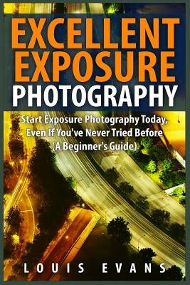 Excellent Exposure Photography: Start Exposure Photography Today, Even If You've Never Tried Before (A Beginner's Guide) by Evans, Louis
