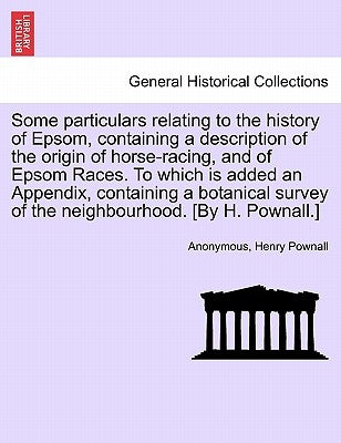 Some Particulars Relating to the History of Epsom, Containing a Description of the Origin of Horse-Racing, and of Epsom Races. to Which Is Added an Ap by Anonymous
