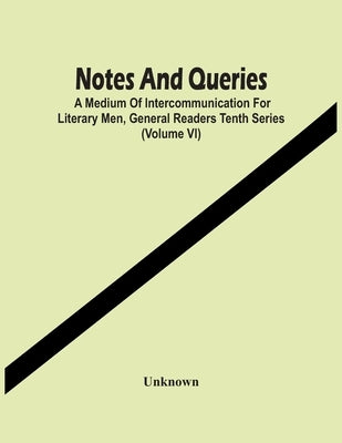 Notes And Queries; A Medium Of Intercommunication For Literary Men, General Readers Tenth Series (Volume Vi) by Unknown