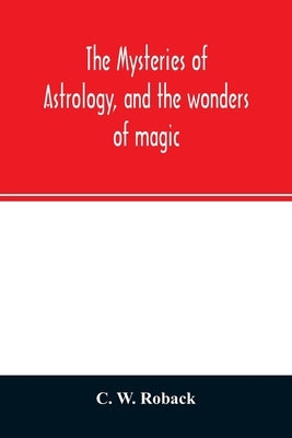 The mysteries of astrology, and the wonders of magic: : including a history of the rise and progress of astrology, and the various branches of necroma by W. Roback, C.