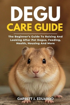 Degu Care Guide: The Beginner's Guide To Raising And Looking After Pet Degus, Feeding, Health, Housing And More by J. Eduardo, Garrett