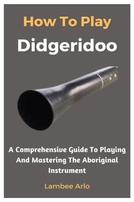How To Play Didgeridoo: A Comprehensive Guide To Playing And Mastering The Aboriginal Instrument by Arlo, Lambee
