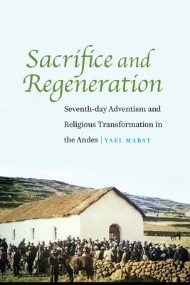 Sacrifice and Regeneration: Seventh-day Adventism and Religious Transformation in the Andes by Mabat, Yael