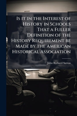 Is it in the Interest of History in Schools That a Fuller Definition of the History Requirement be Made by the American Historical Association: Showin by Sutton, John Richard