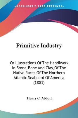 Primitive Industry: Or Illustrations Of The Handiwork, In Stone, Bone And Clay, Of The Native Races Of The Northern Atlantic Seaboard Of A by Abbott, Henry C.