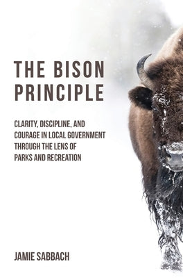 The Bison Principle: Clarity, Discipline, and Courage in Local Government-Through the Lens of Parks and Recreation by Sabbach, Jamie