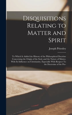 Disquisitions Relating to Matter and Spirit: To Which is Added the History of the Philosophical Doctrine Concerning the Origin of the Soul, and the Na by Priestley, Joseph