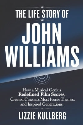 The Life Story of John Williams: How a Musical Genius Redefined Movie Scores, Created Cinema's Most Iconic Themes, and Inspired Generations. by Kullberg, Lizzie