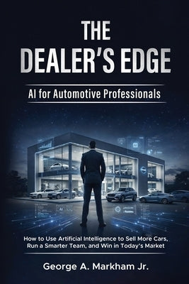 The Dealer's Edge - AI for Automotive Professionals: How to Use Artificial Intelligence to Sell More Cars, Run a Smarter Team, and Win in Today's Mark by Markham, George A., Jr.