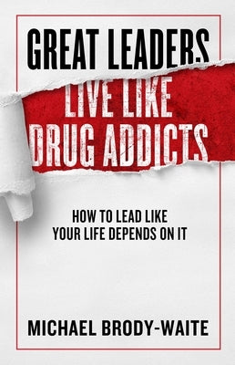 Great Leaders Live Like Drug Addicts: How to Lead Like Your Life Depends on It by Brody-Waite, Michael