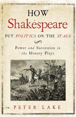 How Shakespeare Put Politics on the Stage: Power and Succession in the History Plays by Lake, Peter