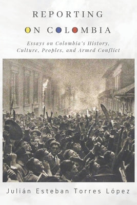 Reporting on Colombia: Essays on Colombia's History, Culture, Peoples, and Armed Conflict by Torres López, Julián Esteban