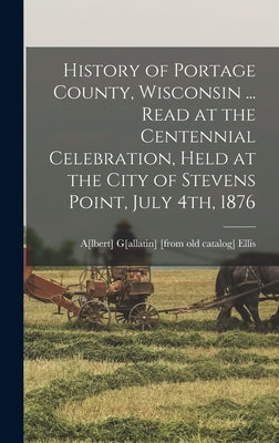 History of Portage County, Wisconsin ... Read at the Centennial Celebration, Held at the City of Stevens Point, July 4th, 1876 by Ellis, A[lbert] G[allatin] [From Old