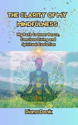 The clarity of my mindfulness: The path to inner peace, concious living, and spiritual evolution by Deak, Diana