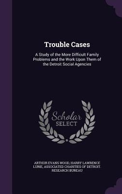 Trouble Cases: A Study of the More Difficult Family Problems and the Work Upon Them of the Detroit Social Agencies by Wood, Arthur Evans