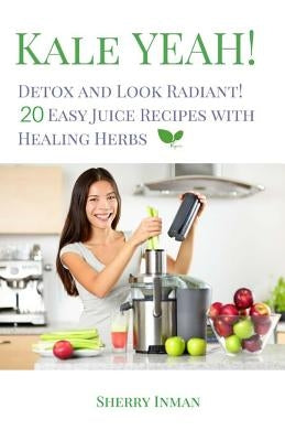 Kale Yeah! Detox and Look Radiant: 20 Easy Juice Recipes with Healing Herbs by Inman, Sherry