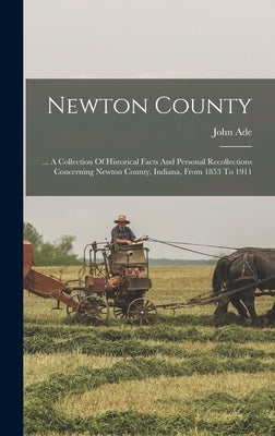 Newton County: ... A Collection Of Historical Facts And Personal Recollections Concerning Newton County, Indiana, From 1853 To 1911 by Ade, John