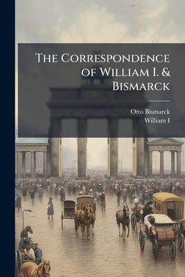 The Correspondence of William I. & Bismarck: With Other Letters From and to Prince Bismarck by Bismarck, Otto
