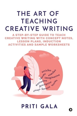 The Art of Teaching Creative Writing: A Step-By-Step Guide to Teach Creative Writing with Concept Notes, Lesson Plans, Induction Activities and Sample by Priti Gala