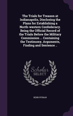 The Trials for Treason at Indianapolis, Disclosing the Plans for Establishing a North-western Confederacy. Being the Official Record of the Trials Bef by Pitman, Benn