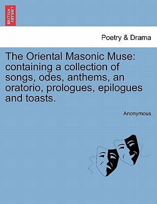The Oriental Masonic Muse: Containing a Collection of Songs, Odes, Anthems, an Oratorio, Prologues, Epilogues and Toasts. by Anonymous