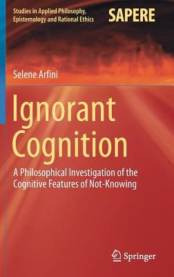 Ignorant Cognition: A Philosophical Investigation of the Cognitive Features of Not-Knowing by Arfini, Selene