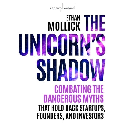 The Unicorn's Shadow: Combating the Dangerous Myths That Hold Back Startups, Founders, and Investors by Mollick, Ethan