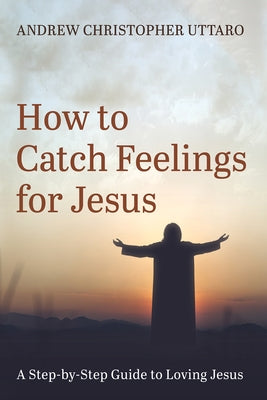 How to Catch Feelings for Jesus: A Step-By-Step Guide to Loving Jesus by Uttaro, Andrew Christopher