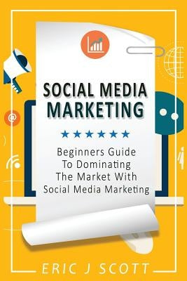 Social Media Marketing: A Beginner's Guide To Dominating The Market With Social Media Marketing by Scott, Eric J.