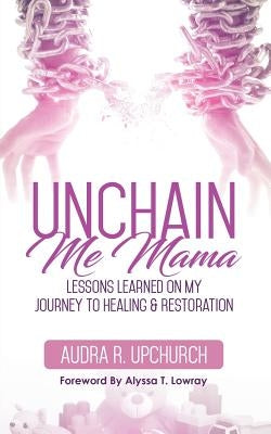 Unchain Me Mama: Lessons Learned On My Journey to Healing & Restoration by Upchurch, Audra R.