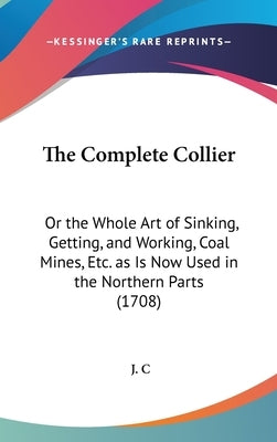 The Complete Collier: Or the Whole Art of Sinking, Getting, and Working, Coal Mines, Etc. as Is Now Used in the Northern Parts (1708) by C, J.