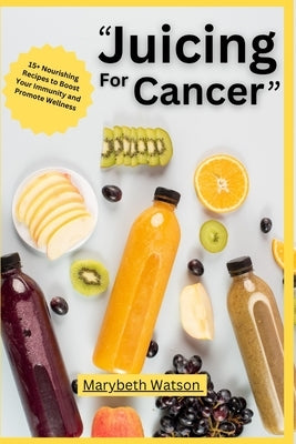 Juicing for Cancer Recipes Book: 15+ Nourishing Recipes to Boost Your Immunity and Promote Wellness by Watson, Marybeth
