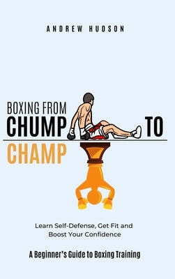 Boxing From Chump to Champ: A Beginners Guide to Boxing Training. Learn Self-Defense, Get Fit and Boost Your Confidence by Hudson, Andrew