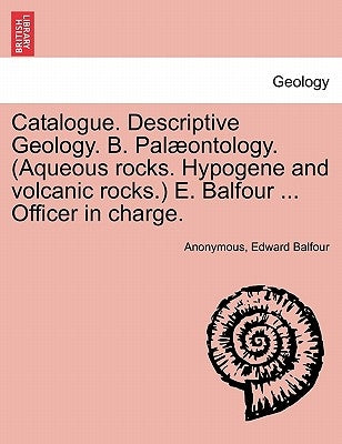 Catalogue. Descriptive Geology. B. Palaeontology. (Aqueous Rocks. Hypogene and Volcanic Rocks.) E. Balfour ... Officer in Charge. by Anonymous