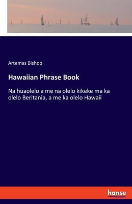 Hawaiian Phrase Book: Na huaolelo a me na olelo kikeke ma ka olelo Beritania, a me ka olelo Hawaii by Bishop, Artemas
