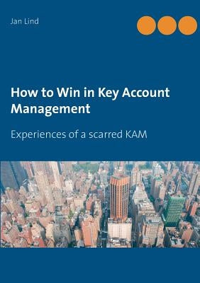 How to Win in Key Account Management: Experiences of a scarred KAM by Lind, Jan