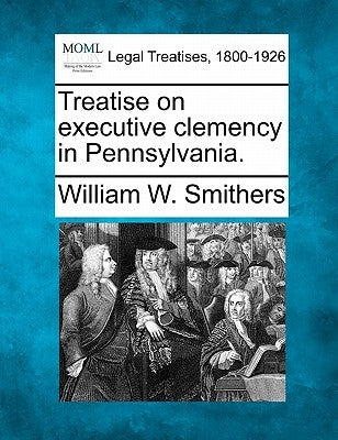 Treatise on Executive Clemency in Pennsylvania. by Smithers, William W.