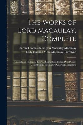 The Works of Lord Macaulay, Complete: Critical and Historical Essays. Biographies. Indian Penal Code. Contributions to Knight's Quarterly Magazine by Macaulay, Baron Thomas Babington Maca