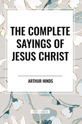 The Complete Sayings of Jesus Christ by Hinds, Arthur