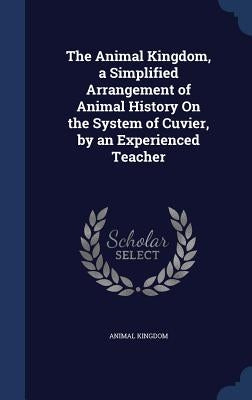 The Animal Kingdom, a Simplified Arrangement of Animal History On the System of Cuvier, by an Experienced Teacher by Kingdom, Animal