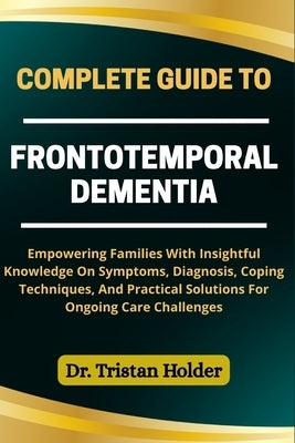 Complete Guide to Frontotemporal Dementia: Empowering Families With Insightful Knowledge On Symptoms, Diagnosis, Coping Techniques, And Practical Solu by Holder, Tristan