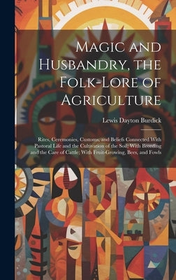 Magic and Husbandry, the Folk-lore of Agriculture; Rites, Ceremonies, Customs, and Beliefs Connected With Pastoral Life and the Cultivation of the Soi by Burdick, Lewis Dayton