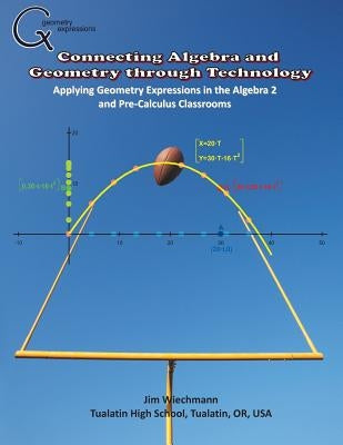 Connecting Algebra and Geometry through Technology: Applying Geonmetry Expressions in the Algebra 2 and Pre-Calculus Classrooms by Wiechmann, Jim