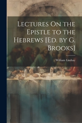 Lectures On the Epistle to the Hebrews [Ed. by G. Brooks] by Lindsay, William