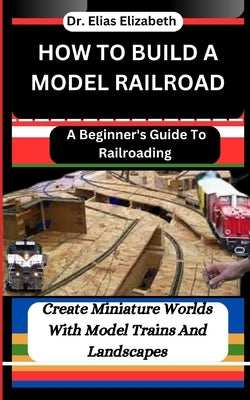 How to Build a Model Railroad: A Beginner's Guide To Railroading: Create Miniature Worlds With Model Trains And Landscapes by Elizabeth, Elias