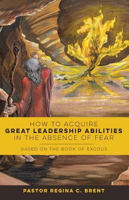 How to Acquire Great Leadership Abilities in the Absence of Fear: Based on the Book of Exodus by Brent, Pastor Regina C.