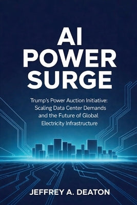 AI Power Surge: Trump's Power Auction Initiative: Scaling Data Center Demands and the Future of Global Electricity Infrastructure by Deaton, Jeffrey A.