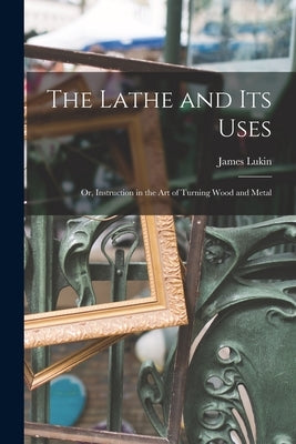 The Lathe and Its Uses: Or, Instruction in the Art of Turning Wood and Metal by Lukin, James